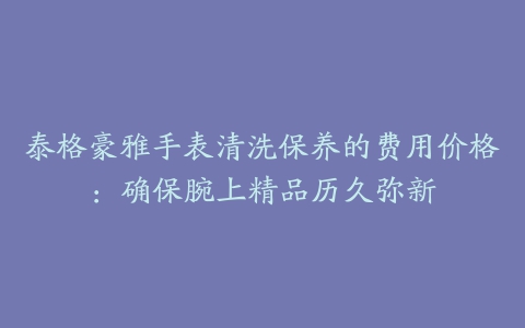 泰格豪雅手表清洗保养的费用价格：确保腕上精品历久弥新