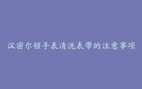 汉密尔顿手表清洗表带的注意事项