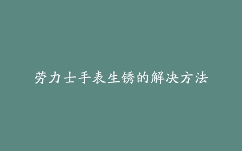 劳力士手表生锈的解决方法