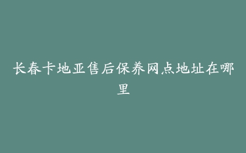 长春卡地亚售后保养网点地址在哪里