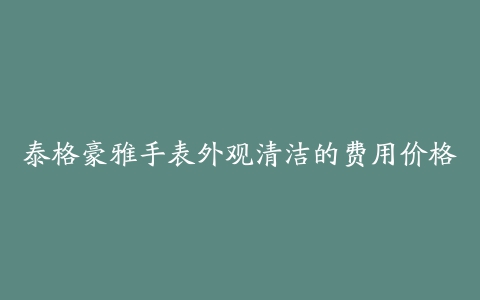 泰格豪雅手表外观清洁的费用价格