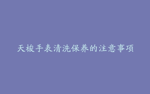 天梭手表清洗保养的注意事项