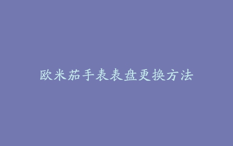 欧米茄手表表盘更换方法