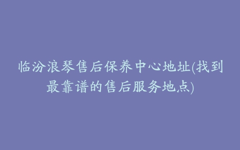 临汾浪琴售后保养中心地址(找到最靠谱的售后服务地点)