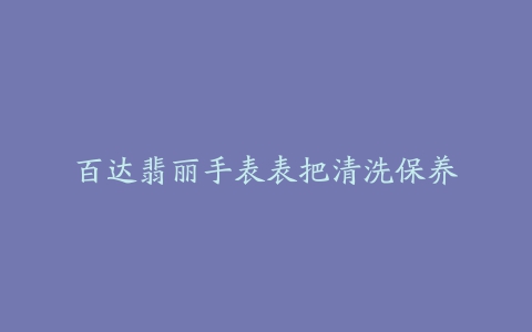 百达翡丽手表表把清洗保养