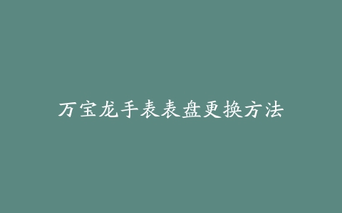 万宝龙手表表盘更换方法