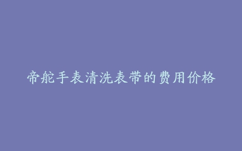 帝舵手表清洗表带的费用价格