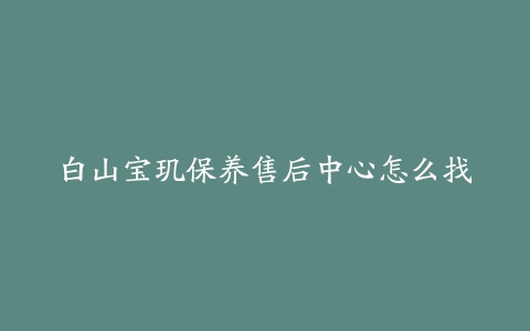 白山宝玑保养售后中心怎么找