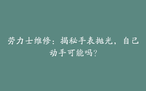 劳力士维修：揭秘手表抛光，自己动手可能吗？