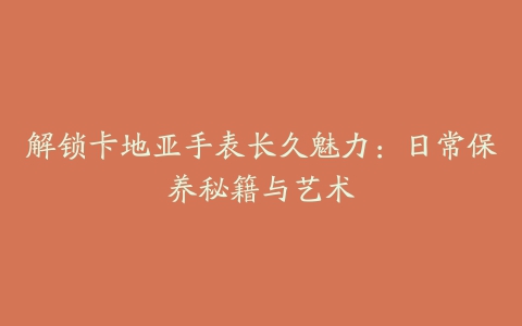 解锁卡地亚手表长久魅力：日常保养秘籍与艺术