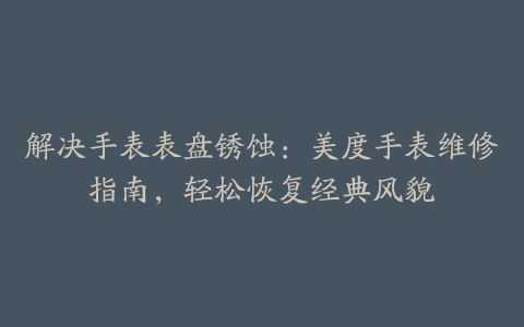 解决手表表盘锈蚀：美度手表维修指南，轻松恢复经典风貌