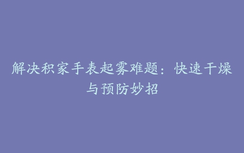 解决积家手表起雾难题：快速干燥与预防妙招