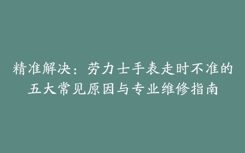 精准解决：劳力士手表走时不准的五大常见原因与专业维修指南