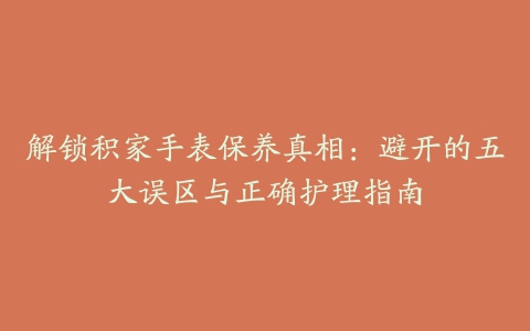 解锁积家手表保养真相：避开的五大误区与正确护理指南