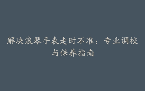 解决浪琴手表走时不准：专业调校与保养指南