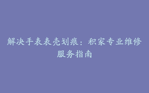 解决手表表壳划痕：积家专业维修服务指南