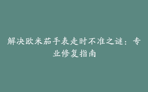 解决欧米茄手表走时不准之谜：专业修复指南