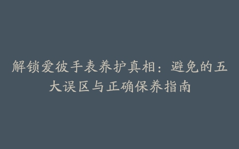 解锁爱彼手表养护真相：避免的五大误区与正确保养指南