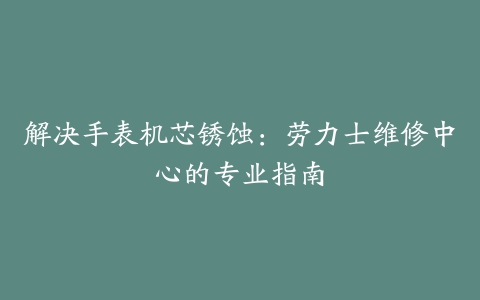 解决手表机芯锈蚀：劳力士维修中心的专业指南