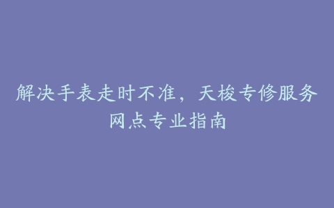 解决手表走时不准，天梭专修服务网点专业指南