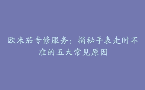 欧米茄专修服务：揭秘手表走时不准的五大常见原因