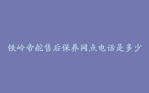 铁岭帝舵售后保养网点电话是多少