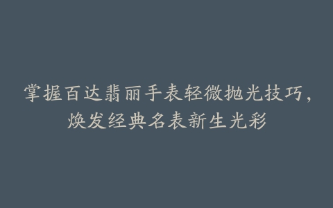 掌握百达翡丽手表轻微抛光技巧，焕发经典名表新生光彩