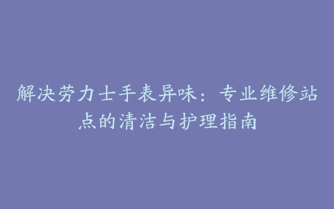 解决劳力士手表异味：专业维修站点的清洁与护理指南