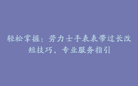 轻松掌握：劳力士手表表带过长改短技巧，专业服务指引