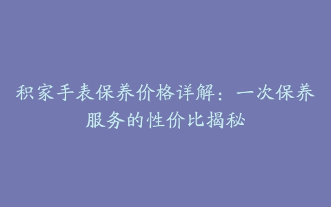 积家手表保养价格详解：一次保养服务的性价比揭秘