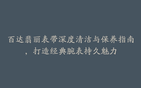 百达翡丽表带深度清洁与保养指南，打造经典腕表持久魅力