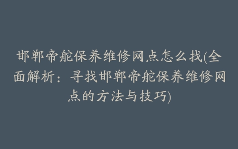 邯郸帝舵保养维修网点怎么找(全面解析：寻找邯郸帝舵保养维修网点的方法与技巧)