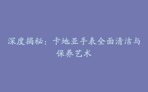 深度揭秘：卡地亚手表全面清洁与保养艺术