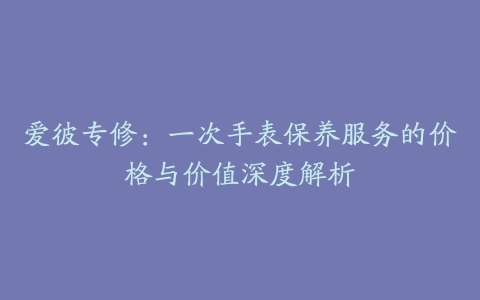 爱彼专修：一次手表保养服务的价格与价值深度解析