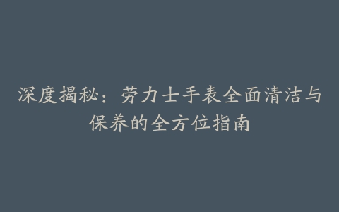 深度揭秘：劳力士手表全面清洁与保养的全方位指南