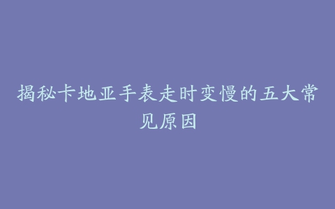 揭秘卡地亚手表走时变慢的五大常见原因