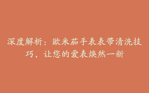 深度解析：欧米茄手表表带清洗技巧，让您的爱表焕然一新