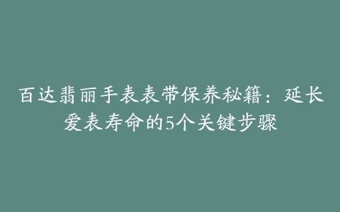 百达翡丽手表表带保养秘籍：延长爱表寿命的5个关键步骤