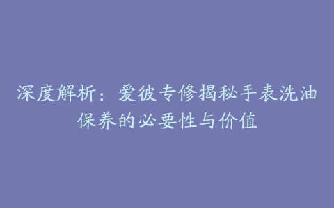 深度解析：爱彼专修揭秘手表洗油保养的必要性与价值