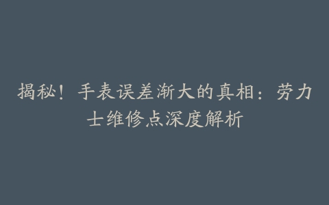 揭秘！手表误差渐大的真相：劳力士维修点深度解析