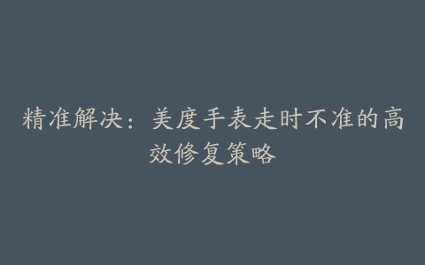 精准解决：美度手表走时不准的高效修复策略