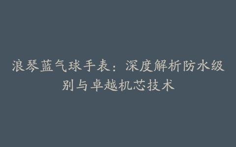 浪琴蓝气球手表：深度解析防水级别与卓越机芯技术