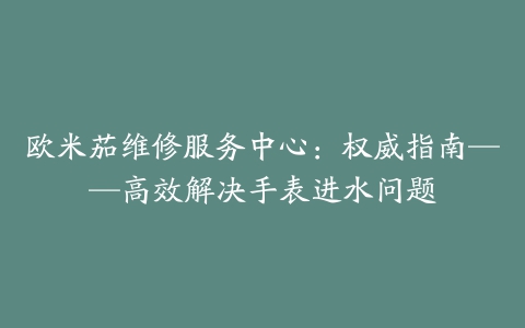 欧米茄维修服务中心：权威指南——高效解决手表进水问题