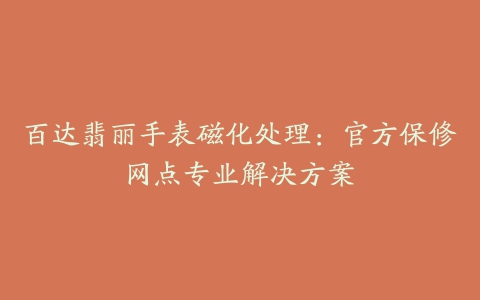 百达翡丽手表磁化处理：官方保修网点专业解决方案