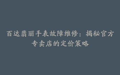 百达翡丽手表故障维修：揭秘官方专卖店的定价策略