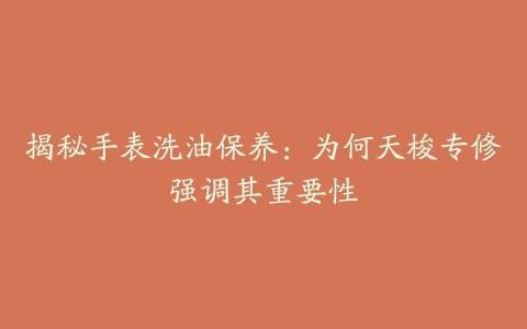 揭秘手表洗油保养：为何天梭专修强调其重要性