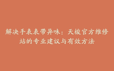 解决手表表带异味：天梭官方维修站的专业建议与有效方法