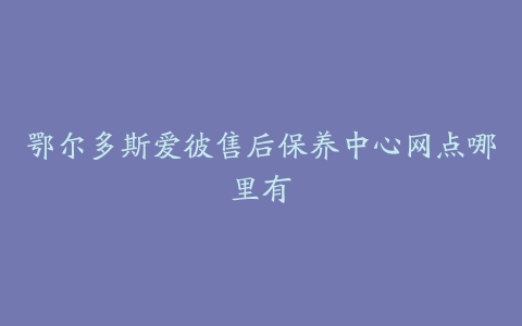 鄂尔多斯爱彼售后保养中心网点哪里有