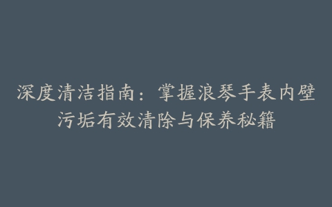 深度清洁指南：掌握浪琴手表内壁污垢有效清除与保养秘籍