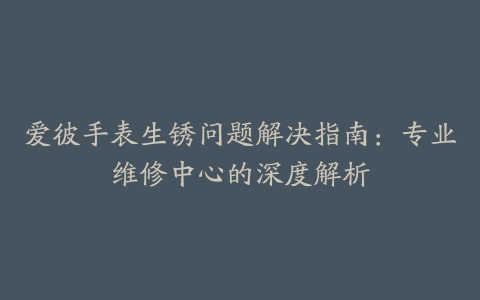 爱彼手表生锈问题解决指南：专业维修中心的深度解析